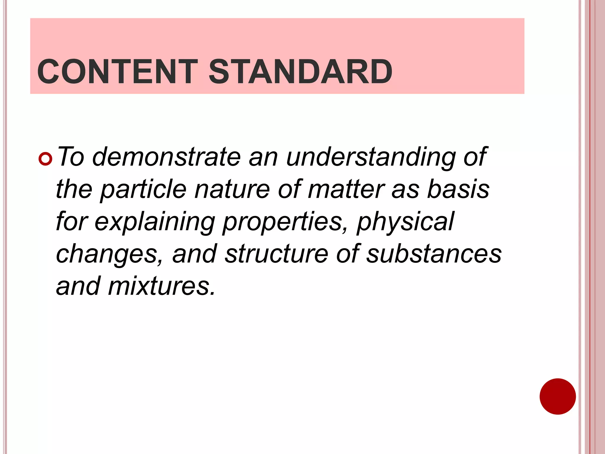 CONTENT STANDARD
To demonstrate an understanding of
the particle nature of matter as basis
for explaining properties, physical
changes, and structure of substances
and mixtures.
 