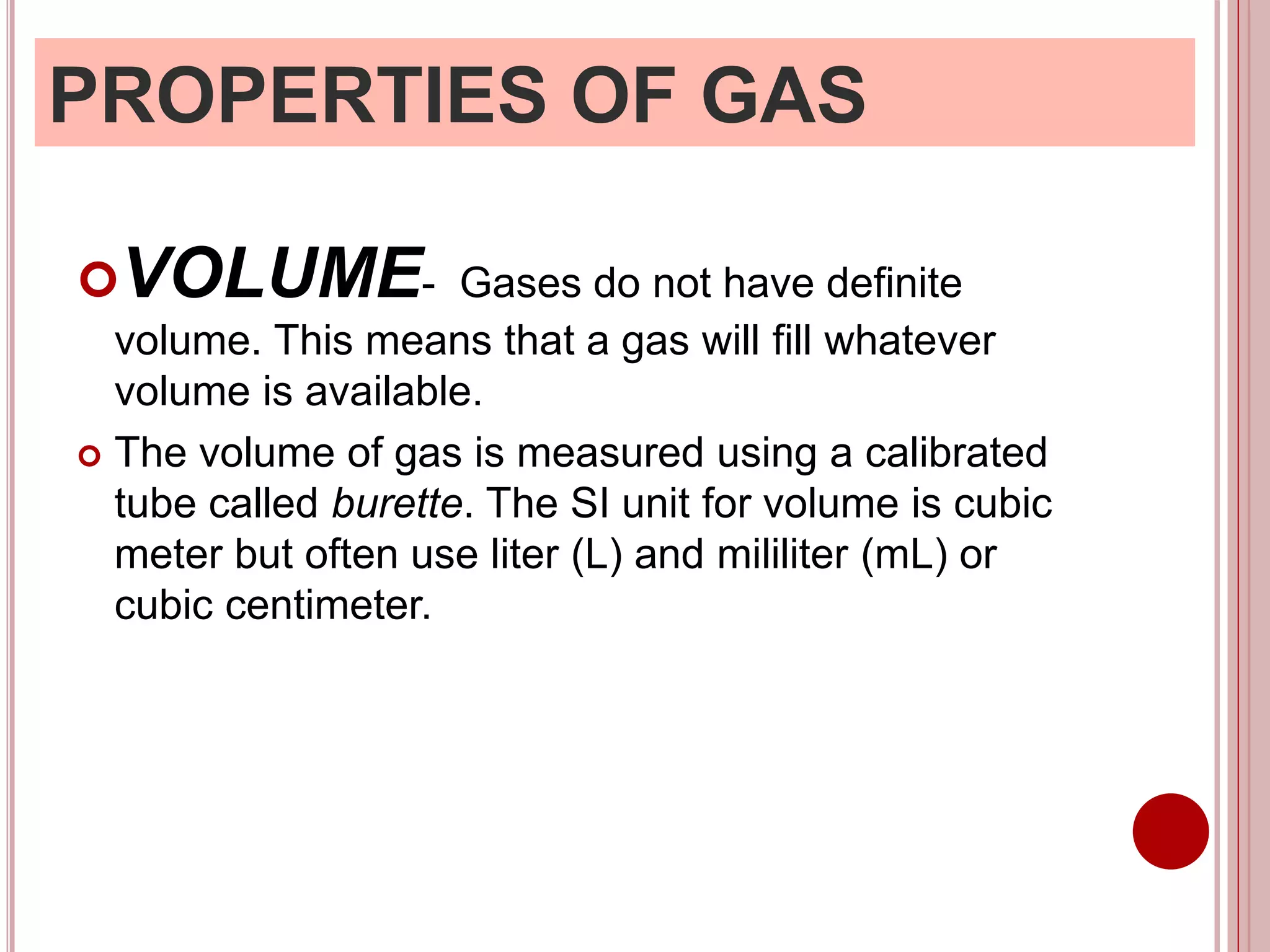 PROPERTIES OF GAS
VOLUME- Gases do not have definite
volume. This means that a gas will fill whatever
volume is available.
 The volume of gas is measured using a calibrated
tube called burette. The SI unit for volume is cubic
meter but often use liter (L) and mililiter (mL) or
cubic centimeter.
 