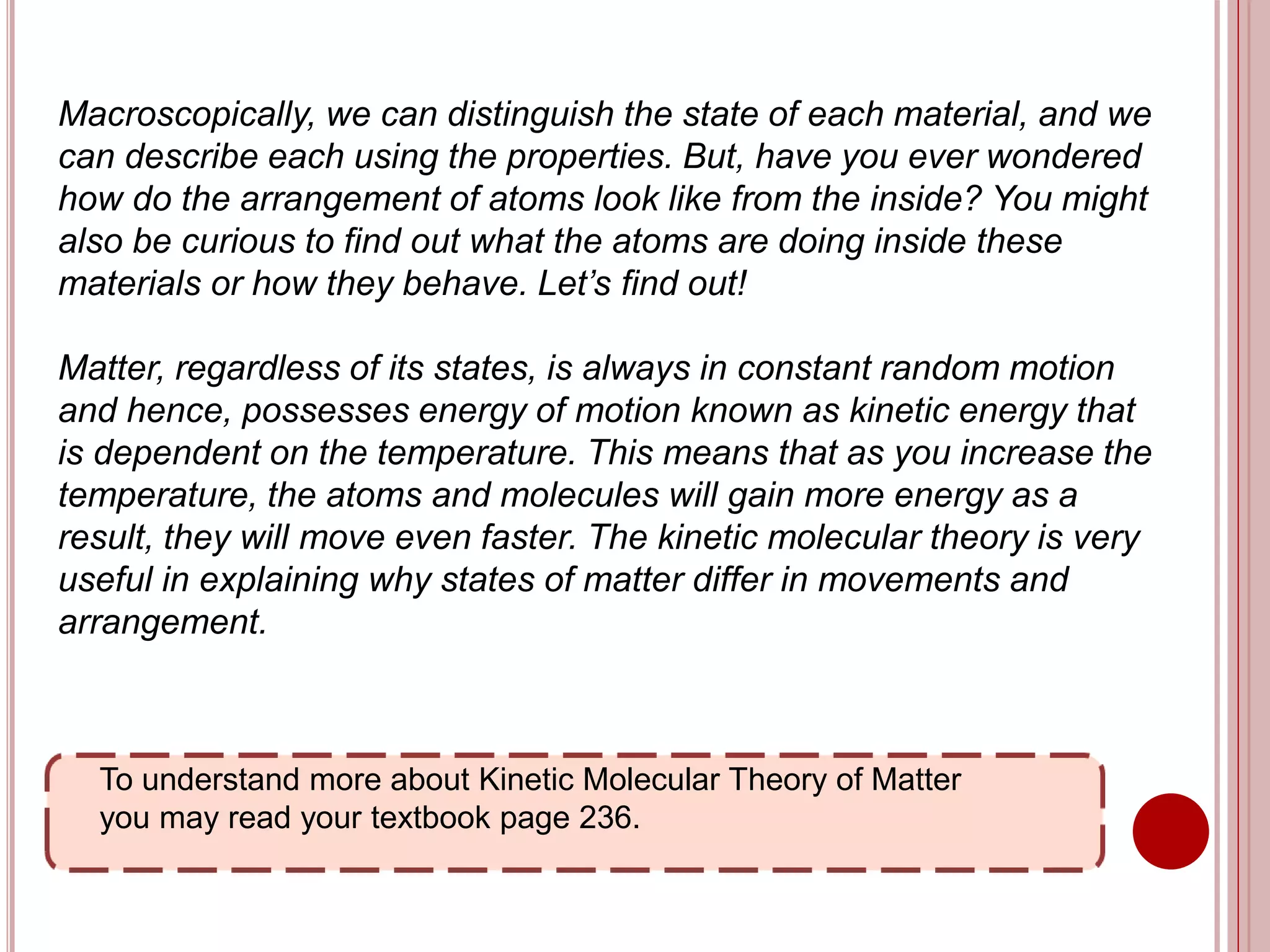 To understand more about Kinetic Molecular Theory of Matter
you may read your textbook page 236.
Macroscopically, we can distinguish the state of each material, and we
can describe each using the properties. But, have you ever wondered
how do the arrangement of atoms look like from the inside? You might
also be curious to find out what the atoms are doing inside these
materials or how they behave. Let’s find out!
Matter, regardless of its states, is always in constant random motion
and hence, possesses energy of motion known as kinetic energy that
is dependent on the temperature. This means that as you increase the
temperature, the atoms and molecules will gain more energy as a
result, they will move even faster. The kinetic molecular theory is very
useful in explaining why states of matter differ in movements and
arrangement.
 