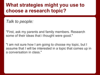 What strategies might you use to
choose a research topic?

Talk to people:

"First, ask my parents and family members. Research
some of their ideas that i thought were good."

"I am not sure how I am going to choose my topic, but I
assume that I will be interested in a topic that comes up in
a conversation in class."
 
