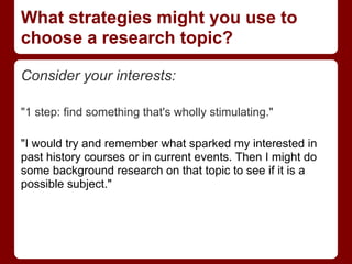 What strategies might you use to
choose a research topic?

Consider your interests:

"1 step: find something that's wholly stimulating."

"I would try and remember what sparked my interested in
past history courses or in current events. Then I might do
some background research on that topic to see if it is a
possible subject."
 