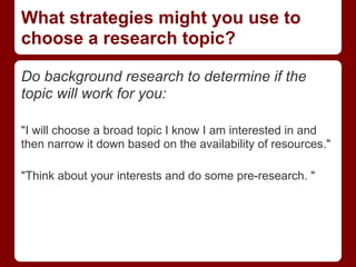 What strategies might you use to
choose a research topic?

Do background research to determine if the
topic will work for you:

"I will choose a broad topic I know I am interested in and
then narrow it down based on the availability of resources."

"Think about your interests and do some pre-research. "
 