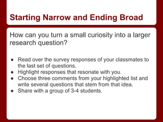 Starting Narrow and Ending Broad

How can you turn a small curiosity into a larger
research question?

● Read over the survey responses of your classmates to
  the last set of questions.
● Highlight responses that resonate with you.
● Choose three comments from your highlighted list and
  write several questions that stem from that idea.
● Share with a group of 3-4 students.
 