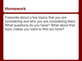 Homework

Freewrite about a few topics that you are
considering and why you are considering them.
What questions do you have? What about that
topic makes you want to find out more?
 