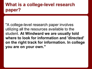 What is a college-level research
paper?


"A college-level research paper involves
utilizing all the resources available to the
student. At Windward we are usually told
where to look for information and 'directed'
on the right track for information. In college
you are on your own."
 