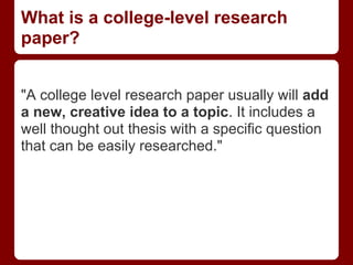 What is a college-level research
paper?


"A college level research paper usually will add
a new, creative idea to a topic. It includes a
well thought out thesis with a specific question
that can be easily researched."
 