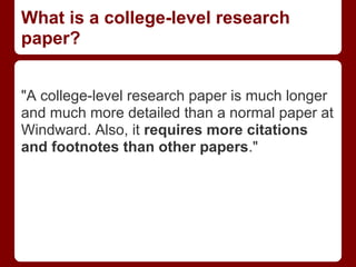 What is a college-level research
paper?


"A college-level research paper is much longer
and much more detailed than a normal paper at
Windward. Also, it requires more citations
and footnotes than other papers."
 