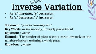Inverse Variation
• As “x” increases, “y” decreases.
• As “x” decreases, “y” increases.
Statement: “y varies inversely as x”
Key Words: varies inversely/inversely proportional
Equation: ; where
Example: The number of pizza slices p varies inversely as the
number of person n sharing a whole pizza.
Equation: ; where
 
