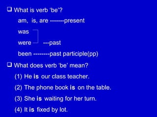  What is verb ‘be’?
 What does verb ‘be’ mean?
am, is, are -------present
was
were ---past
been --------past participle(pp)
(1) He is our class teacher.
(2) The phone book is on the table.
(3) She is waiting for her turn.
(4) It is fixed by lot.
 
