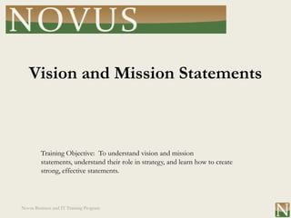 Vision and Mission Statements



         Training Objective: To understand vision and mission
         statements, understand their role in strategy, and learn how to create
         strong, effective statements.




Novus Business and IT Training Program
 
