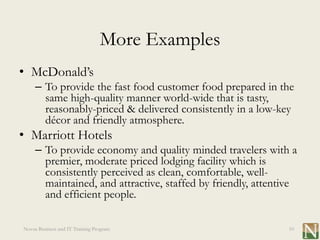 More Examples
• McDonald’s
     – To provide the fast food customer food prepared in the
       same high-quality manner world-wide that is tasty,
       reasonably-priced & delivered consistently in a low-key
       décor and friendly atmosphere.
• Marriott Hotels
     – To provide economy and quality minded travelers with a
       premier, moderate priced lodging facility which is
       consistently perceived as clean, comfortable, well-
       maintained, and attractive, staffed by friendly, attentive
       and efficient people.

Novus Business and IT Training Program                         10
 