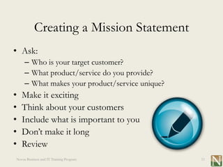 Creating a Mission Statement
• Ask:
     – Who is your target customer?
     – What product/service do you provide?
     – What makes your product/service unique?
•   Make it exciting
•   Think about your customers
•   Include what is important to you
•   Don’t make it long
•   Review
Novus Business and IT Training Program           11
 