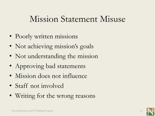 Mission Statement Misuse
•   Poorly written missions
•   Not achieving mission’s goals
•   Not understanding the mission
•   Approving bad statements
•   Mission does not influence
•   Staff not involved
•   Writing for the wrong reasons
Novus Business and IT Training Program     13
 
