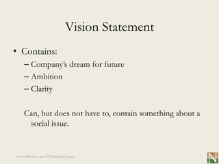 Vision Statement
• Contains:
     – Company’s dream for future
     – Ambition
     – Clarity

     Can, but does not have to, contain something about a
      social issue.


Novus Business and IT Training Program                  3
 