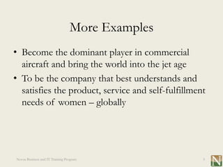 More Examples
• Become the dominant player in commercial
  aircraft and bring the world into the jet age
• To be the company that best understands and
  satisfies the product, service and self-fulfillment
  needs of women – globally




Novus Business and IT Training Program              5
 