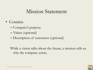 Mission Statement
• Contains
     – Company’s purpose
     – Values (optional)
     – Description of customers (optional)

     While a vision talks about the future, a mission tells us
      why the company exists.


Novus Business and IT Training Program                      8
 