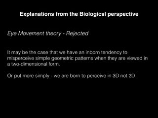 Explanations from the Biological perspective
Eye Movement theory - Rejected
It may be the case that we have an inborn tendency to
misperceive simple geometric patterns when they are viewed in
a two-dimensional form.
Or put more simply - we are born to perceive in 3D not 2D
 