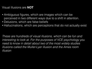 Visual illusions are NOT
• Ambiguous ﬁgures, which are images which can be
perceived in two different ways due to a shift in attention.
• Delusions, which are false beliefs
• Hallucinations, which are perceptions that do not actually exist
These are hundreds of visual illusions, which can be fun and
interesting to look at. For the purposes of VCE psychology you
need to know in detail about two of the most widely studies
illusions called the Muller-Lyer illusion and the Ames room
illusion
 