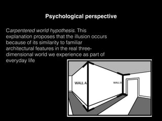 Psychological perspective
Carpentered world hypothesis. This
explanation proposes that the illusion occurs
because of its similarity to familiar
architectural features in the real three-
dimensional world we experience as part of
everyday life
 