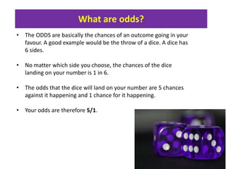 What are odds?
• The ODDS are basically the chances of an outcome going in your
favour. A good example would be the throw of a dice. A dice has
6 sides.
• No matter which side you choose, the chances of the dice
landing on your number is 1 in 6.
• The odds that the dice will land on your number are 5 chances
against it happening and 1 chance for it happening.
• Your odds are therefore 5/1.
1
 