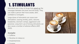 1. STIMULANTS
Stimulants are a class of drugs that speed up the
messages between the brain and the body. They
can make a p...