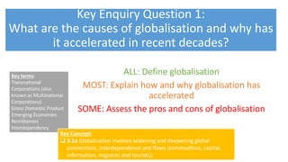 Key Enquiry Question 1:
What are the causes of globalisation and why has
it accelerated in recent decades?
Key terms:
Transnational
Corporations (also
known as Multinational
Corporations)
Gross Domestic Product
Emerging Economies
Remittances
Interdependency
Key Concept:
 3.1a Globalisation involves widening and deepening global
connections, interdependence and flows (commodities, capital,
information, migrants and tourists).
LO: What is globalisation?
ALL: Define globalisation
MOST: Explain how and why globalisation has
accelerated
SOME: Assess the pros and cons of globalisation
 