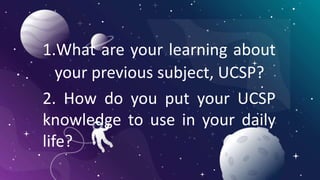 1.What are your learning about
your previous subject, UCSP?
2. How do you put your UCSP
knowledge to use in your daily
life?
 