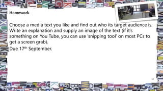 Homework
Choose a media text you like and find out who its target audience is.
Write an explanation and supply an image of the text (if it’s
something on You Tube, you can use ‘snipping tool’ on most PCs to
get a screen grab).
Due 17th September.
12
 