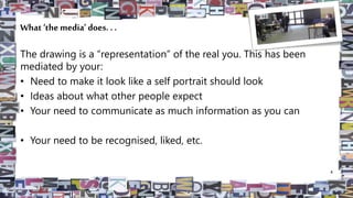 What ‘the media’ does. . .
The drawing is a “representation” of the real you. This has been
mediated by your:
• Need to make it look like a self portrait should look
• Ideas about what other people expect
• Your need to communicate as much information as you can
• Your need to be recognised, liked, etc.
4
 