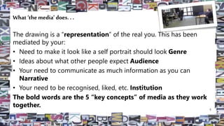 What ‘the media’ does. . .
The drawing is a “representation” of the real you. This has been
mediated by your:
• Need to make it look like a self portrait should look Genre
• Ideas about what other people expect Audience
• Your need to communicate as much information as you can
Narrative
• Your need to be recognised, liked, etc. Institution
The bold words are the 5 “key concepts” of media as they work
together. 5
 