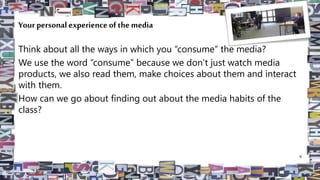 Your personal experience of the media
Think about all the ways in which you “consume” the media?
We use the word “consume” because we don’t just watch media
products, we also read them, make choices about them and interact
with them.
How can we go about finding out about the media habits of the
class?
6
 