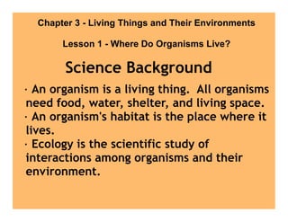 Chapter 3 - Living Things and Their Environments

       Lesson 1 - Where Do Organisms Live?

        Science Background
· An organism is a living thing. All organisms
need food, water, shelter, and living space.
· An organism's habitat is the place where it
lives.
· Ecology is the scientific study of
interactions among organisms and their
environment.
 
