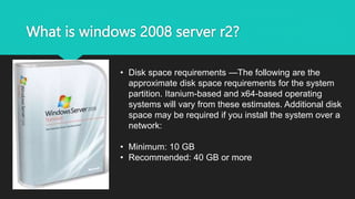 What is windows 2008 server r2?
• Disk space requirements —The following are the
approximate disk space requirements for the system
partition. Itanium-based and x64-based operating
systems will vary from these estimates. Additional disk
space may be required if you install the system over a
network:
• Minimum: 10 GB
• Recommended: 40 GB or more
 