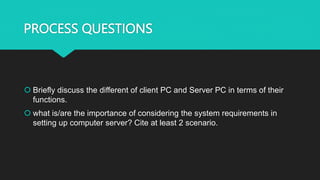 PROCESS QUESTIONS
 Briefly discuss the different of client PC and Server PC in terms of their
functions.
 what is/are the importance of considering the system requirements in
setting up computer server? Cite at least 2 scenario.
 