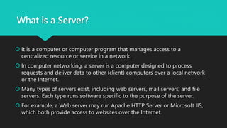 What is a Server?
 It is a computer or computer program that manages access to a
centralized resource or service in a network.
 In computer networking, a server is a computer designed to process
requests and deliver data to other (client) computers over a local network
or the Internet.
 Many types of servers exist, including web servers, mail servers, and file
servers. Each type runs software specific to the purpose of the server.
 For example, a Web server may run Apache HTTP Server or Microsoft IIS,
which both provide access to websites over the Internet.
 