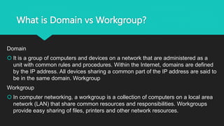 What is Domain vs Workgroup?
Domain
 It is a group of computers and devices on a network that are administered as a
unit with common rules and procedures. Within the Internet, domains are defined
by the IP address. All devices sharing a common part of the IP address are said to
be in the same domain. Workgroup
Workgroup
 In computer networking, a workgroup is a collection of computers on a local area
network (LAN) that share common resources and responsibilities. Workgroups
provide easy sharing of files, printers and other network resources.
 
