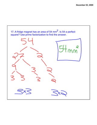 December 03, 2009




17. A fridge magnet has an area of 54 mm2. Is 54 a perfect
square? Use prime factorization to find the answer.
 