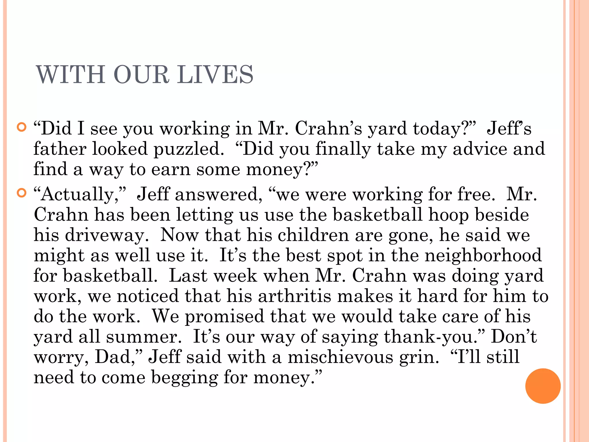 WITH OUR LIVES “ Did I see you working in Mr. Crahn’s yard today?”  Jeff’s father looked puzzled.  “Did you finally take my advice and find a way to earn some money?” “ Actually,”  Jeff answered, “we were working for free.  Mr. Crahn has been letting us use the basketball hoop beside his driveway.  Now that his children are gone, he said we might as well use it.  It’s the best spot in the neighborhood for basketball.  Last week when Mr. Crahn was doing yard work, we noticed that his arthritis makes it hard for him to do the work.  We promised that we would take care of his yard all summer.  It’s our way of saying thank-you.” Don’t worry, Dad,” Jeff said with a mischievous grin.  “I’ll still need to come begging for money.” 