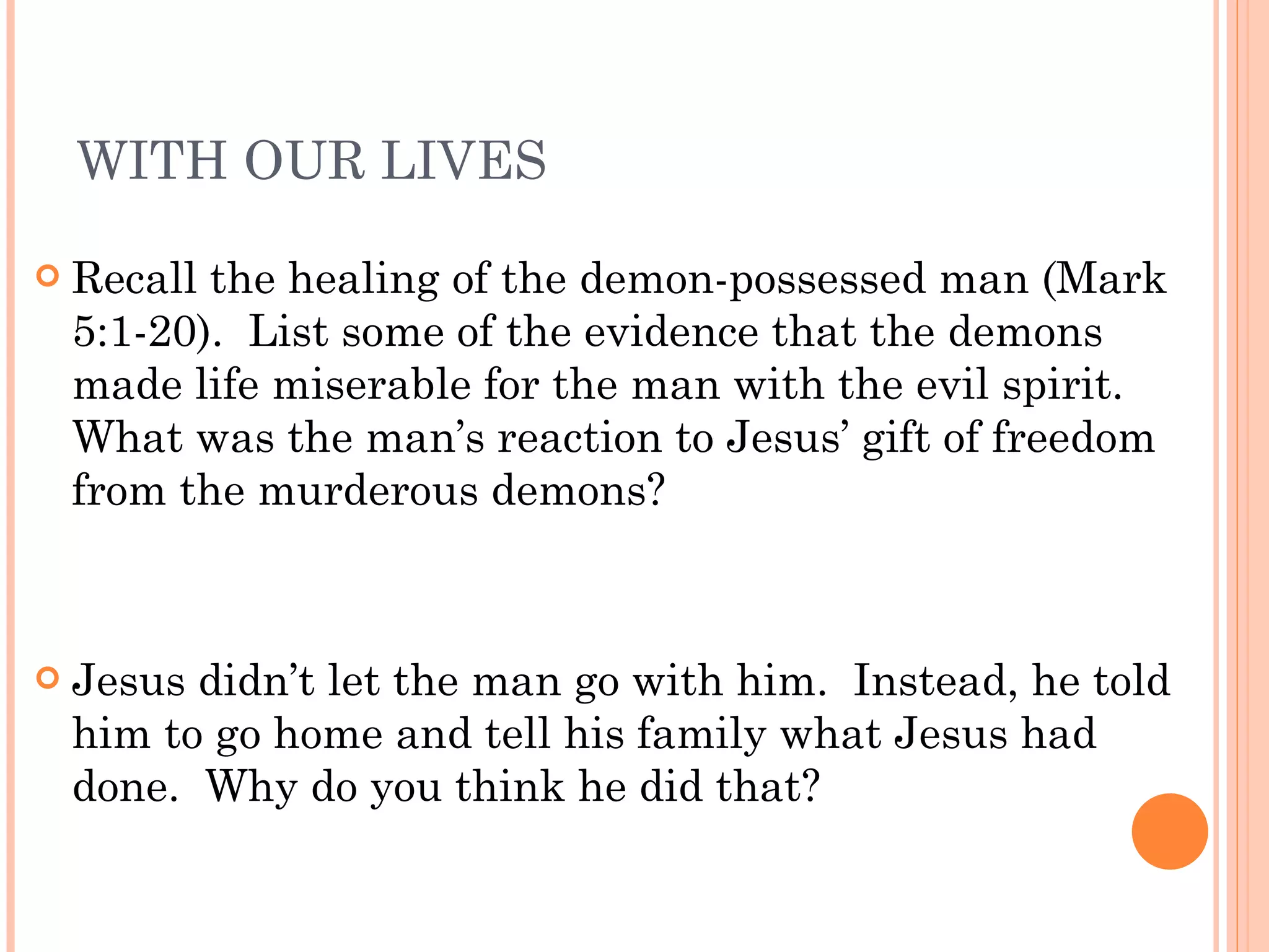 WITH OUR LIVES Recall the healing of the demon-possessed man (Mark 5:1-20).  List some of the evidence that the demons made life miserable for the man with the evil spirit.  What was the man’s reaction to Jesus’ gift of freedom from the murderous demons? Jesus didn’t let the man go with him.  Instead, he told him to go home and tell his family what Jesus had done.  Why do you think he did that? 