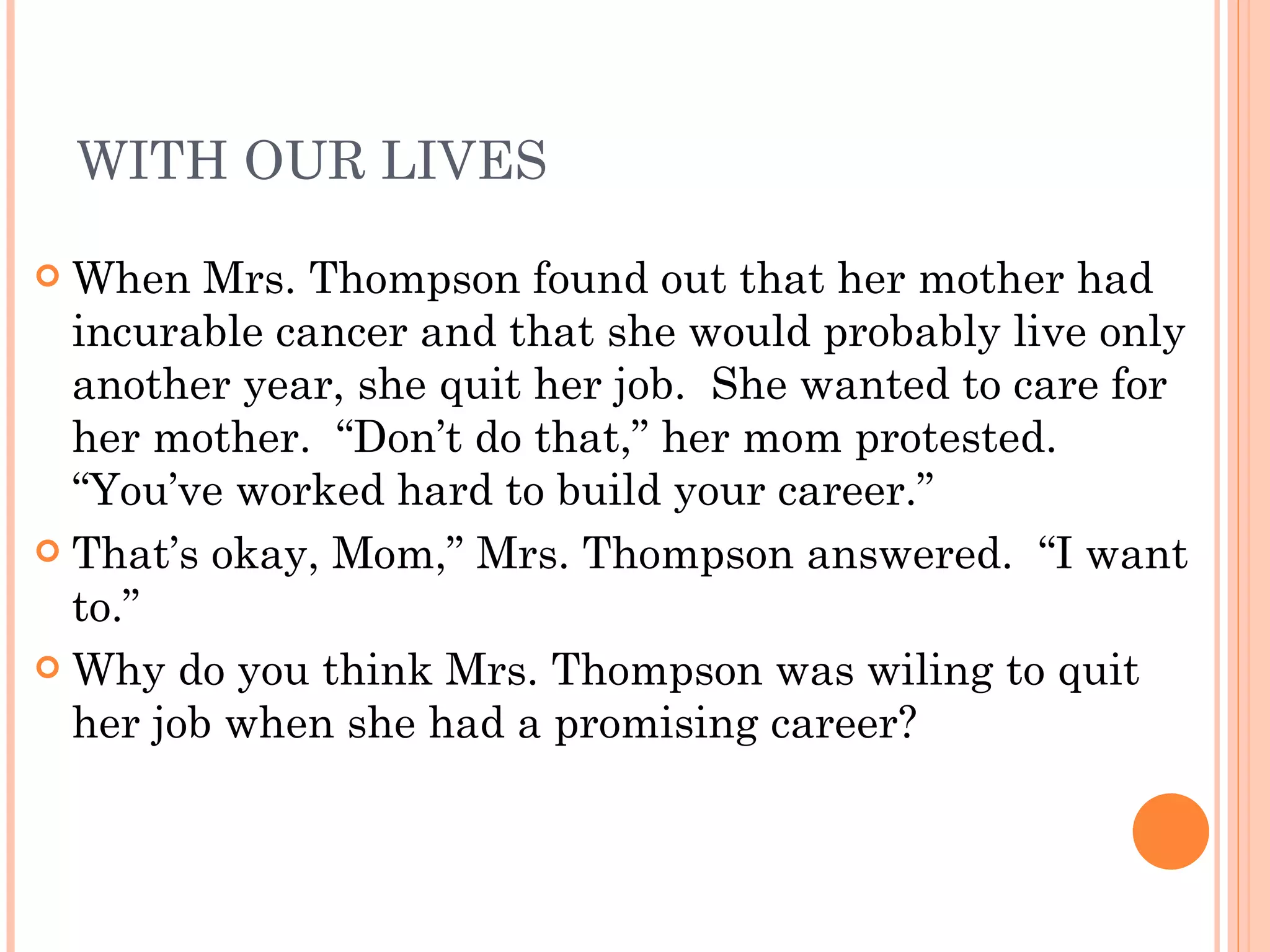 WITH OUR LIVES When Mrs. Thompson found out that her mother had incurable cancer and that she would probably live only another year, she quit her job.  She wanted to care for her mother.  “Don’t do that,” her mom protested.  “You’ve worked hard to build your career.” That’s okay, Mom,” Mrs. Thompson answered.  “I want to.” Why do you think Mrs. Thompson was wiling to quit her job when she had a promising career? 