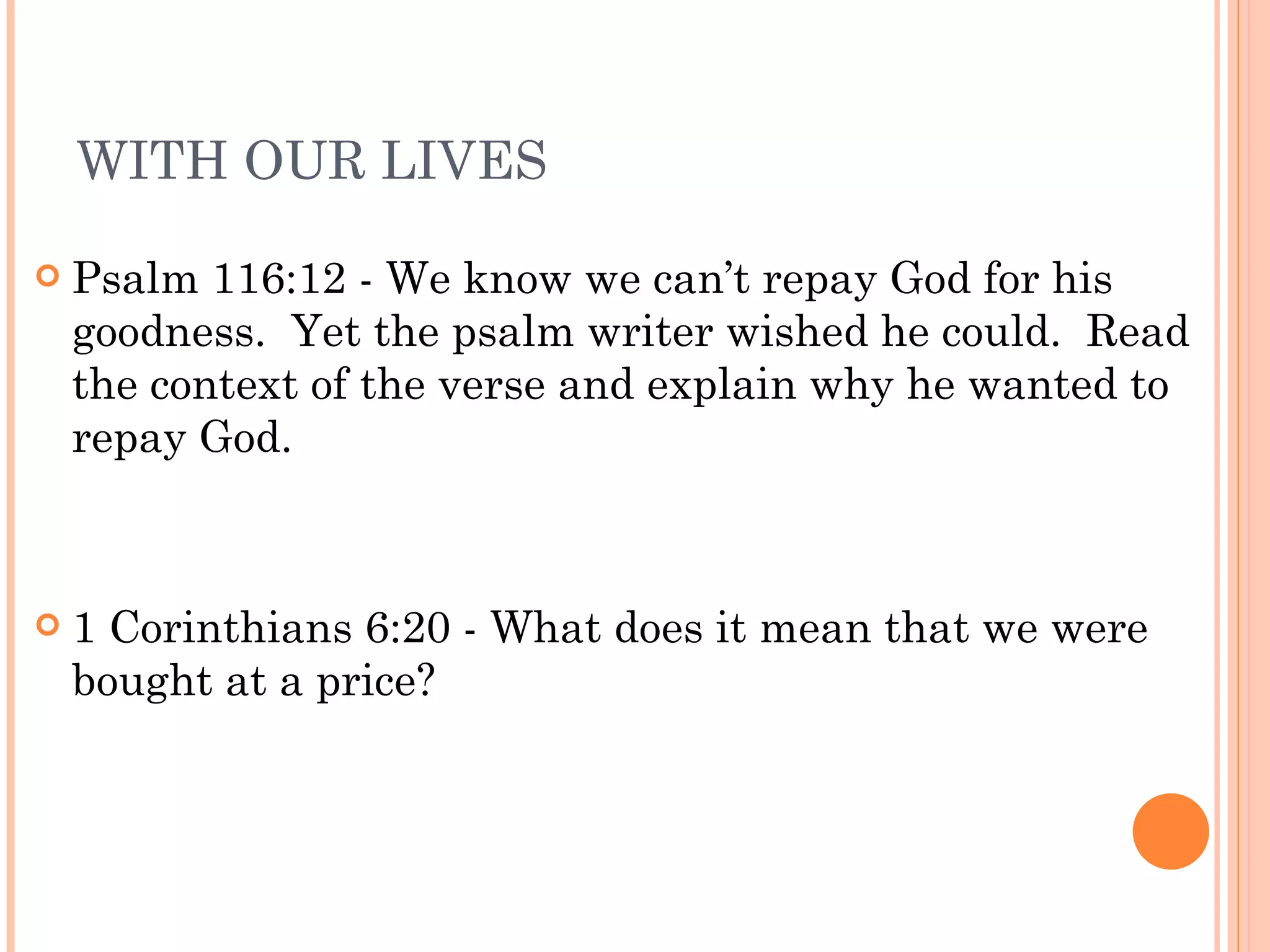 WITH OUR LIVES Psalm 116:12 - We know we can’t repay God for his goodness.  Yet the psalm writer wished he could.  Read the context of the verse and explain why he wanted to repay God. 1 Corinthians 6:20 - What does it mean that we were bought at a price? 