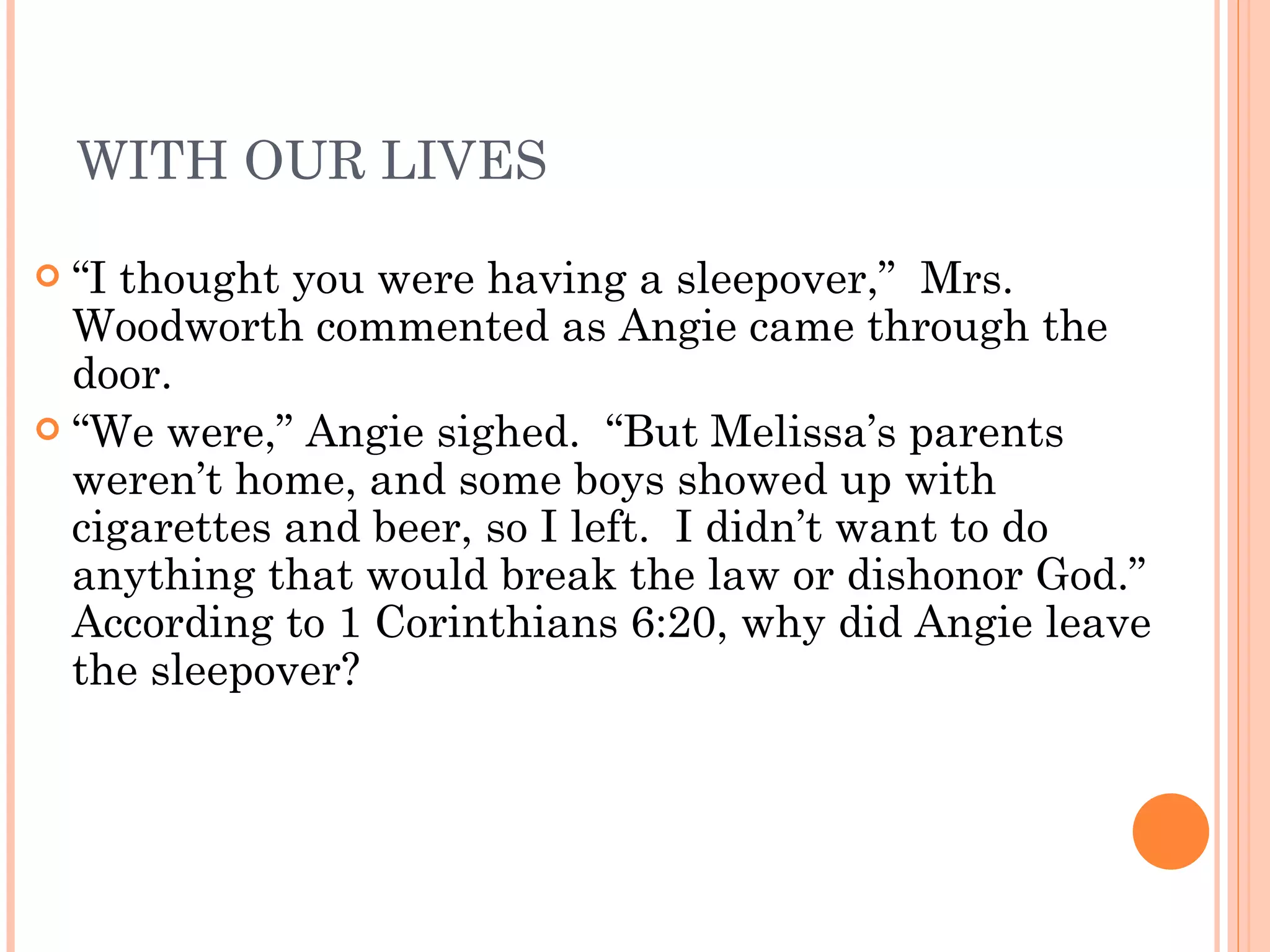 WITH OUR LIVES “ I thought you were having a sleepover,”  Mrs. Woodworth commented as Angie came through the door. “ We were,” Angie sighed.  “But Melissa’s parents weren’t home, and some boys showed up with cigarettes and beer, so I left.  I didn’t want to do anything that would break the law or dishonor God.”  According to 1 Corinthians 6:20, why did Angie leave the sleepover? 