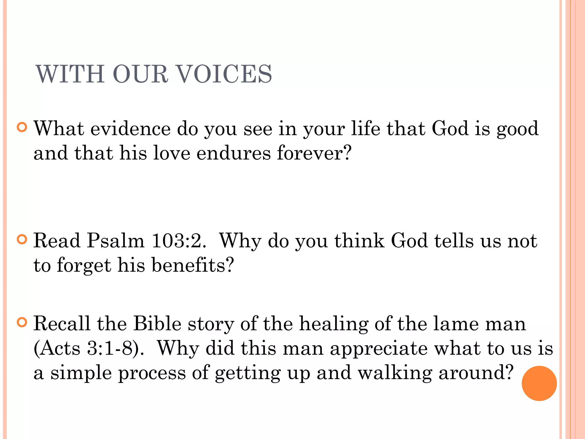 WITH OUR VOICES What evidence do you see in your life that God is good and that his love endures forever? Read Psalm 103:2.  Why do you think God tells us not to forget his benefits?  Recall the Bible story of the healing of the lame man (Acts 3:1-8).  Why did this man appreciate what to us is a simple process of getting up and walking around? 