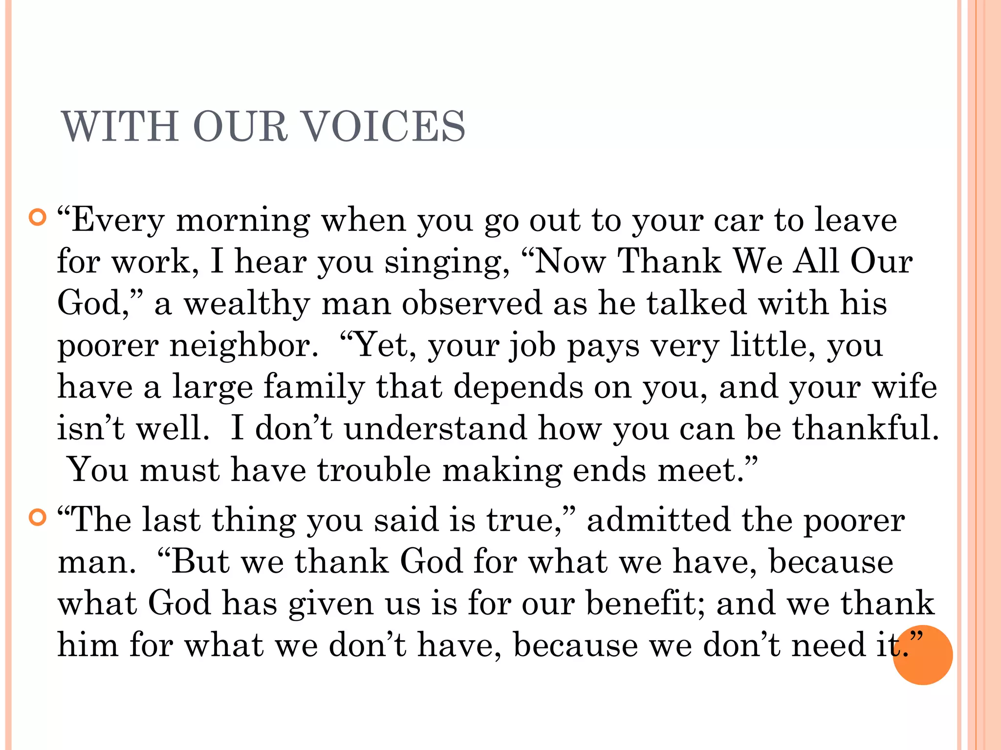 WITH OUR VOICES “ Every morning when you go out to your car to leave for work, I hear you singing, “Now Thank We All Our God,” a wealthy man observed as he talked with his poorer neighbor.  “Yet, your job pays very little, you have a large family that depends on you, and your wife isn’t well.  I don’t understand how you can be thankful.  You must have trouble making ends meet.” “ The last thing you said is true,” admitted the poorer man.  “But we thank God for what we have, because what God has given us is for our benefit; and we thank him for what we don’t have, because we don’t need it.” 