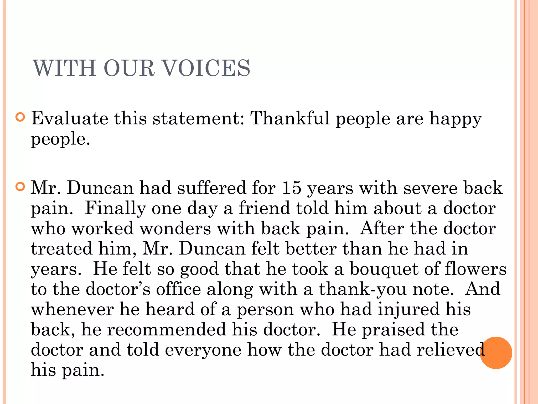 WITH OUR VOICES Evaluate this statement: Thankful people are happy people. Mr. Duncan had suffered for 15 years with severe back pain.  Finally one day a friend told him about a doctor who worked wonders with back pain.  After the doctor treated him, Mr. Duncan felt better than he had in years.  He felt so good that he took a bouquet of flowers to the doctor’s office along with a thank-you note.  And whenever he heard of a person who had injured his back, he recommended his doctor.  He praised the doctor and told everyone how the doctor had relieved his pain. 