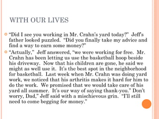 WITH OUR LIVES “ Did I see you working in Mr. Crahn’s yard today?”  Jeff’s father looked puzzled.  “Did you finally take my advice and find a way to earn some money?” “ Actually,”  Jeff answered, “we were working for free.  Mr. Crahn has been letting us use the basketball hoop beside his driveway.  Now that his children are gone, he said we might as well use it.  It’s the best spot in the neighborhood for basketball.  Last week when Mr. Crahn was doing yard work, we noticed that his arthritis makes it hard for him to do the work.  We promised that we would take care of his yard all summer.  It’s our way of saying thank-you.” Don’t worry, Dad,” Jeff said with a mischievous grin.  “I’ll still need to come begging for money.” 