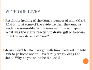 WITH OUR LIVES Recall the healing of the demon-possessed man (Mark 5:1-20).  List some of the evidence that the demons made life miserable for the man with the evil spirit.  What was the man’s reaction to Jesus’ gift of freedom from the murderous demons? Jesus didn’t let the man go with him.  Instead, he told him to go home and tell his family what Jesus had done.  Why do you think he did that? 