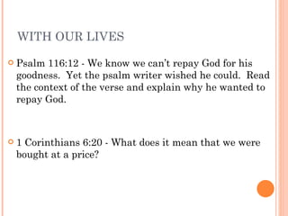 WITH OUR LIVES Psalm 116:12 - We know we can’t repay God for his goodness.  Yet the psalm writer wished he could.  Read the context of the verse and explain why he wanted to repay God. 1 Corinthians 6:20 - What does it mean that we were bought at a price? 