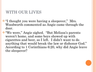 WITH OUR LIVES “ I thought you were having a sleepover,”  Mrs. Woodworth commented as Angie came through the door. “ We were,” Angie sighed.  “But Melissa’s parents weren’t home, and some boys showed up with cigarettes and beer, so I left.  I didn’t want to do anything that would break the law or dishonor God.”  According to 1 Corinthians 6:20, why did Angie leave the sleepover? 