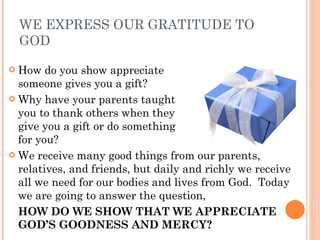 WE EXPRESS OUR GRATITUDE TO GOD How do you show appreciate  when someone gives you a gift? Why have your parents taught   you to thank others when they    give you a gift or do something  for you? We receive many good things from our parents, relatives, and friends, but daily and richly we receive all we need for our bodies and lives from God.  Today we are going to answer the question,  HOW DO WE SHOW THAT WE APPRECIATE GOD’S GOODNESS AND MERCY? 